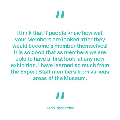 I think that if people knew how well your Members are looked after they would become a member themselves! It is so good that as members we are able to have a ‘first look’ at any new exhibition. I have learned so much from the Expert Staff members from various areas of the Museum. Doris Henderson