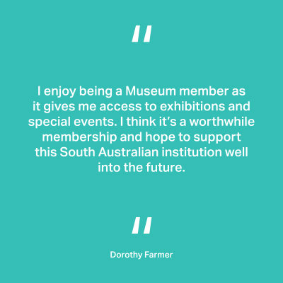 I enjoy being a Museum member as it gives me access to exhibitions and special events. I think it’s a worthwhile membership and hope to support this South Australian institution well into the future. Dorothy Farmer