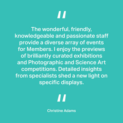 The wonderful, friendly, knowledgeable and passionate staff provide a diverse array of events for Members. I enjoy the previews of brilliantly curated exhibitions and Photographic and Science Art competitions. Detailed insights from specialists shed a new light on specific displays. Christine Adams
